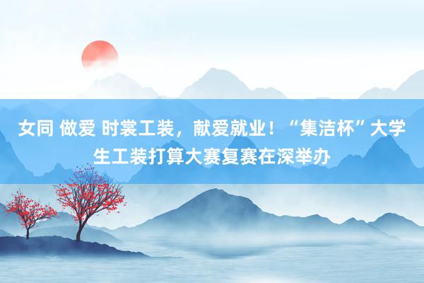 女同 做爱 时裳工装，献爱就业！“集洁杯”大学生工装打算大赛复赛在深举办
