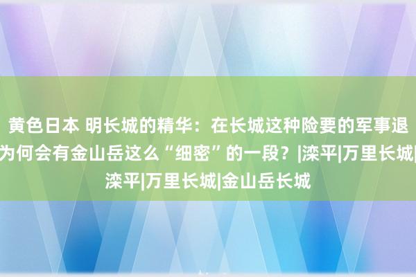 黄色日本 明长城的精华：在长城这种险要的军事退守工程上，为何会有金山岳这么“细密”的一段？|滦平|万里长城|金山岳长城