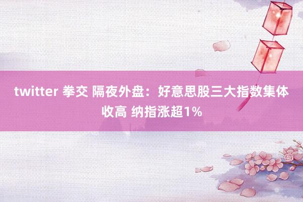 twitter 拳交 隔夜外盘：好意思股三大指数集体收高 纳指涨超1%