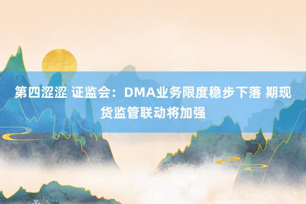第四涩涩 证监会：DMA业务限度稳步下落 期现货监管联动将加强