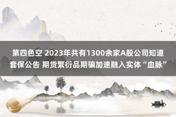 第四色空 2023年共有1300余家A股公司知道套保公告 期货繁衍品期骗加速融入实体“血脉”