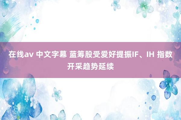 在线av 中文字幕 蓝筹股受爱好提振IF、IH 指数开采趋势延续