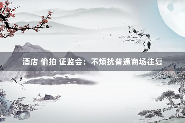 酒店 偷拍 证监会：不烦扰普通商场往复