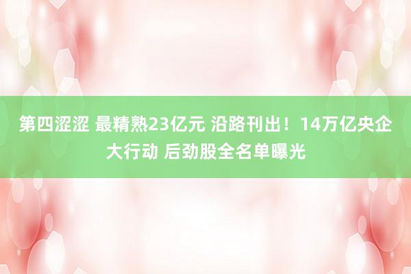 第四涩涩 最精熟23亿元 沿路刊出！14万亿央企大行动 后劲股全名单曝光
