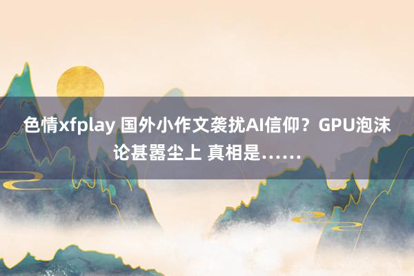 色情xfplay 国外小作文袭扰AI信仰？GPU泡沫论甚嚣尘上 真相是……