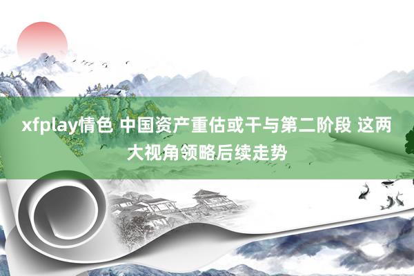 xfplay情色 中国资产重估或干与第二阶段 这两大视角领略后续走势