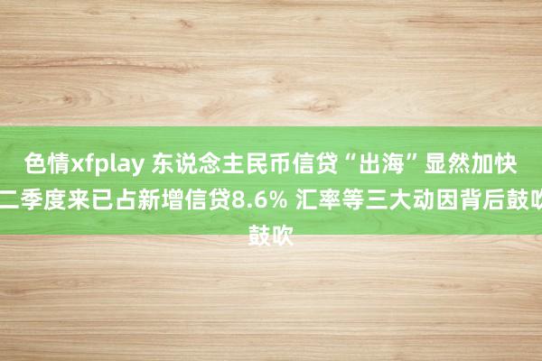 色情xfplay 东说念主民币信贷“出海”显然加快 二季度来已占新增信贷8.6% 汇率等三大动因背后鼓吹