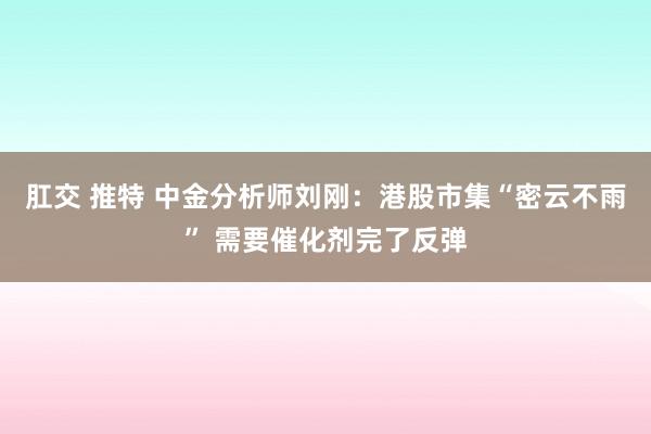 肛交 推特 中金分析师刘刚：港股市集“密云不雨” 需要催化剂完了反弹