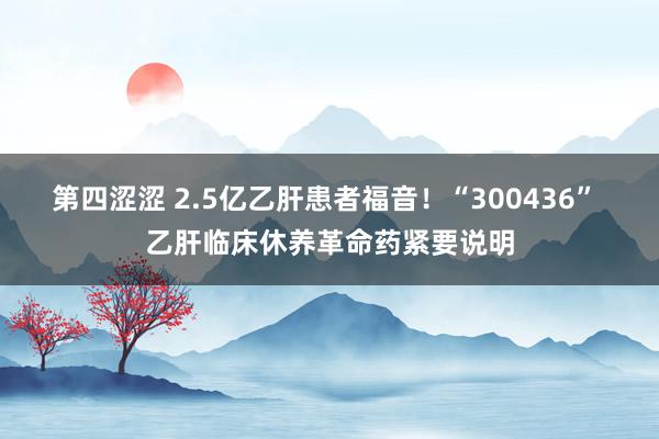 第四涩涩 2.5亿乙肝患者福音！“300436” 乙肝临床休养革命药紧要说明