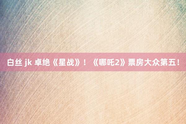 白丝 jk 卓绝《星战》！《哪吒2》票房大众第五！