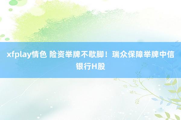 xfplay情色 险资举牌不歇脚！瑞众保障举牌中信银行H股