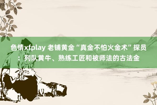 色情xfplay 老铺黄金“真金不怕火金术”探员：列队黄牛、熟练工匠和被师法的古法金