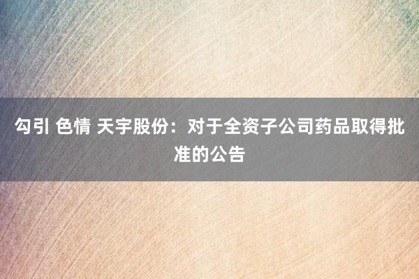 勾引 色情 天宇股份：对于全资子公司药品取得批准的公告