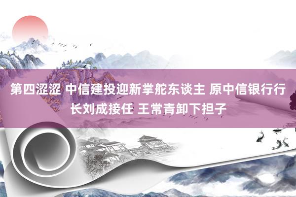 第四涩涩 中信建投迎新掌舵东谈主 原中信银行行长刘成接任 王常青卸下担子