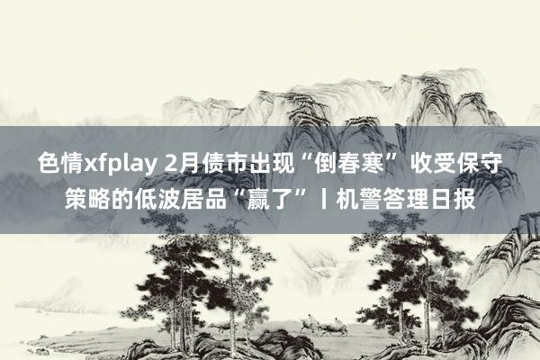 色情xfplay 2月债市出现“倒春寒” 收受保守策略的低波居品“赢了”丨机警答理日报