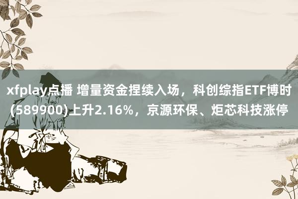 xfplay点播 增量资金捏续入场，科创综指ETF博时(589900)上升2.16%，京源环保、炬芯科技涨停
