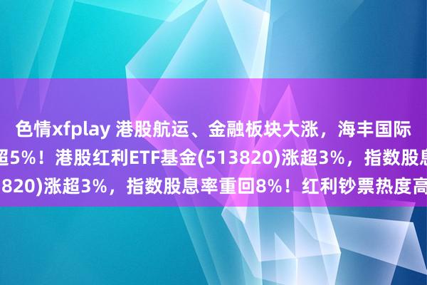 色情xfplay 港股航运、金融板块大涨，海丰国际涨超8%、汇丰控股涨超5%！港股红利ETF基金(513820)涨超3%，指数股息率重回8%！红利钞票热度高企