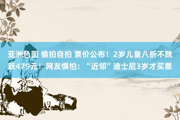 亚洲色图 偷拍自拍 票价公布！2岁儿童八折不跳跃479元！网友惧怕：“近邻”迪士尼3岁才买票